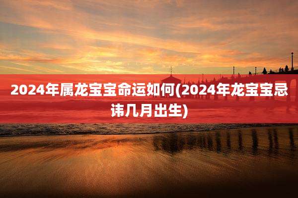 2024年属龙宝宝命运如何(2024年龙宝宝忌讳几月出生)