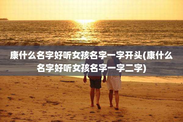 康什么名字好听女孩名字一字开头(康什么名字好听女孩名字一字二字)