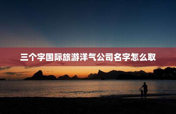 三个字国际旅游洋气公司名字怎么取