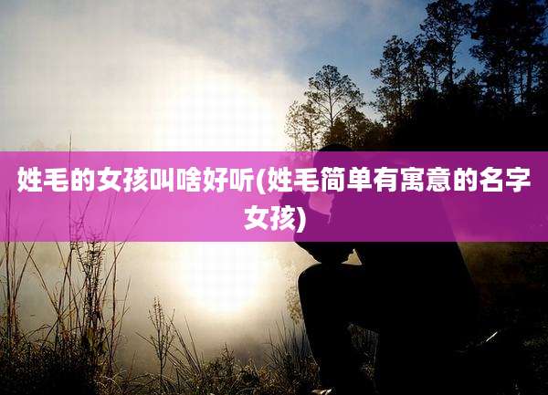 姓毛的女孩叫啥好听(姓毛简单有寓意的名字女孩)