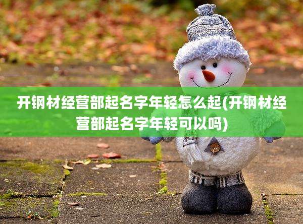 开钢材经营部起名字年轻怎么起(开钢材经营部起名字年轻可以吗)