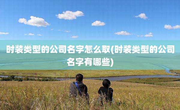 时装类型的公司名字怎么取(时装类型的公司名字有哪些)