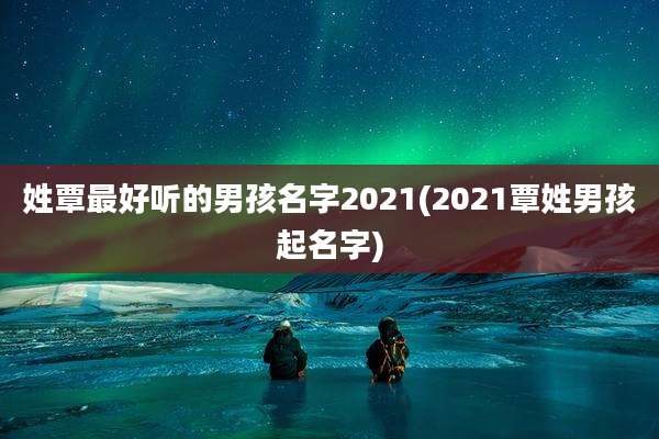 姓覃最好听的男孩名字2021(2021覃姓男孩起名字)