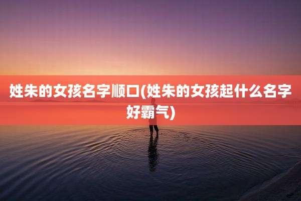 姓朱的女孩名字顺口(姓朱的女孩起什么名字好霸气)