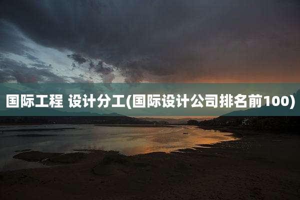 国际工程 设计分工(国际设计公司排名前100)