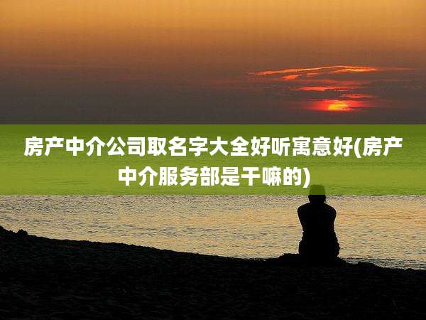 房产中介公司取名字大全好听寓意好(房产中介服务部是干嘛的)