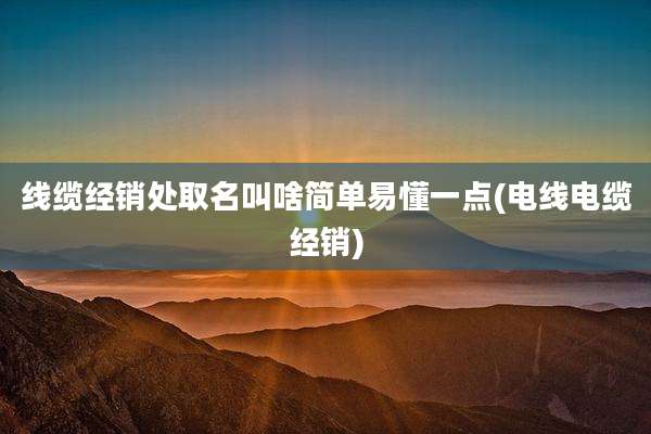 线缆经销处取名叫啥简单易懂一点(电线电缆经销)
