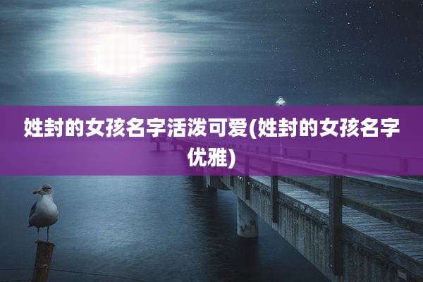 姓封的女孩名字活泼可爱(姓封的女孩名字优雅)