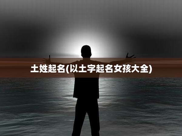土姓起名(以土字起名女孩大全)