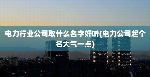 电力行业公司取什么名字好听(电力公司起个名大气一点)