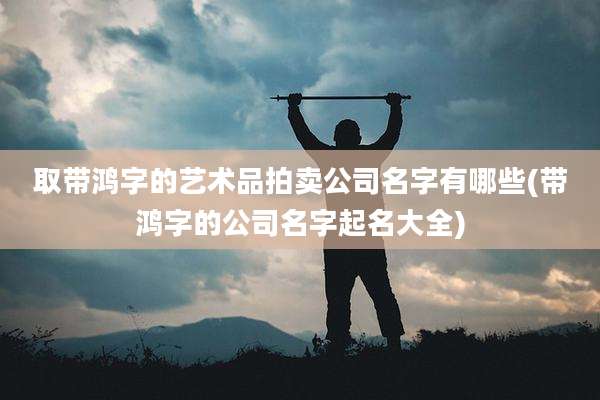 取带鸿字的艺术品拍卖公司名字有哪些(带鸿字的公司名字起名大全)