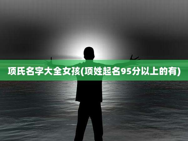 项氏名字大全女孩(项姓起名95分以上的有)