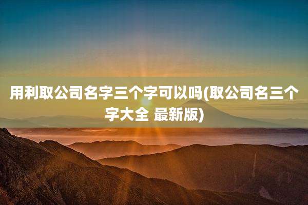 用利取公司名字三个字可以吗(取公司名三个字大全 最新版)