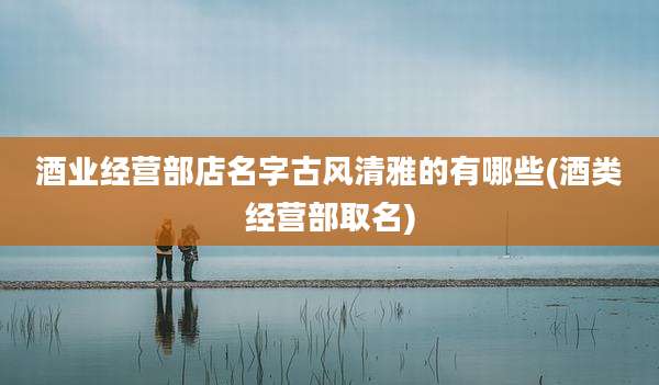 酒业经营部店名字古风清雅的有哪些(酒类经营部取名)