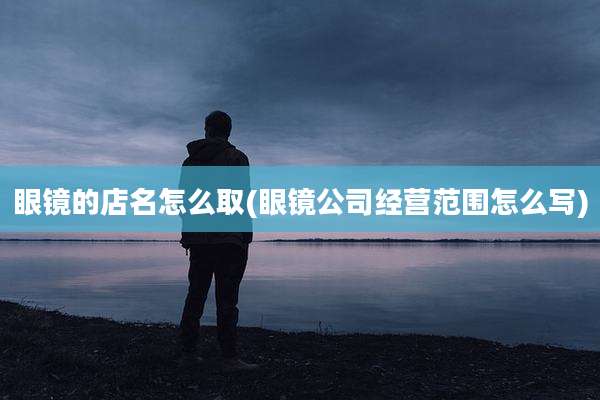 眼镜的店名怎么取(眼镜公司经营范围怎么写)