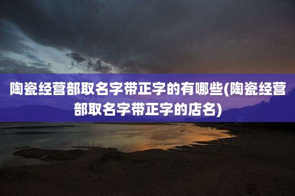 陶瓷经营部取名字带正字的有哪些(陶瓷经营部取名字带正字的店名)