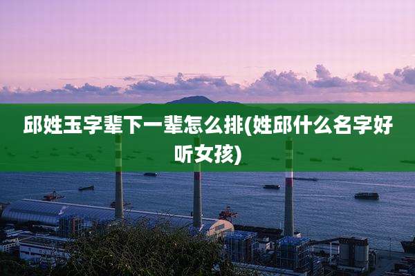 邱姓玉字辈下一辈怎么排(姓邱什么名字好听女孩)