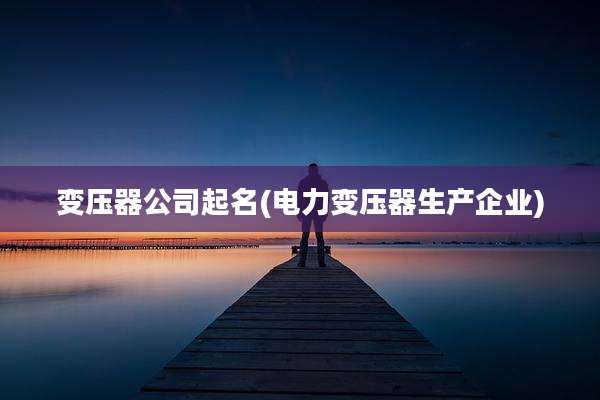 变压器公司起名(电力变压器生产企业)