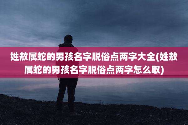 姓敖属蛇的男孩名字脱俗点两字大全(姓敖属蛇的男孩名字脱俗点两字怎么取)