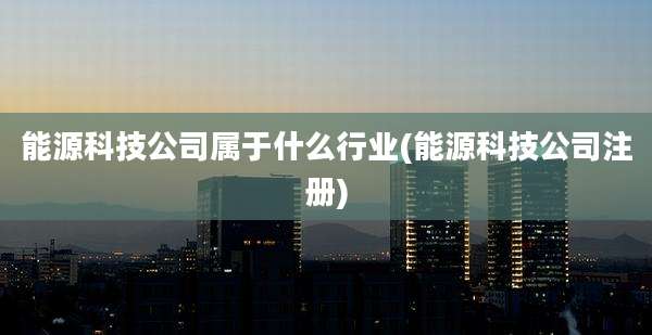 能源科技公司属于什么行业(能源科技公司注册)