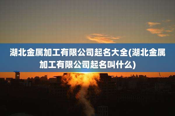 湖北金属加工有限公司起名大全(湖北金属加工有限公司起名叫什么)