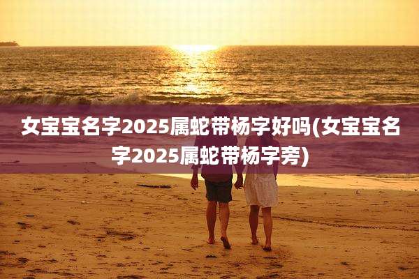 女宝宝名字2025属蛇带杨字好吗(女宝宝名字2025属蛇带杨字旁)