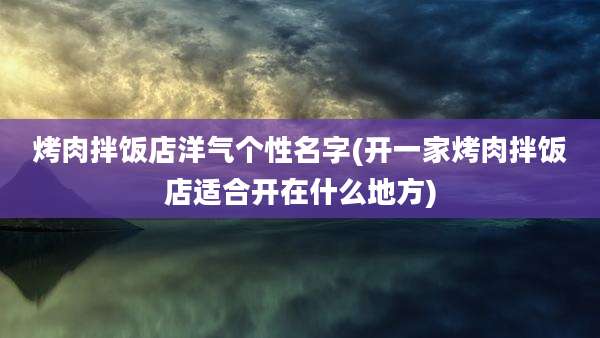 烤肉拌饭店洋气个性名字(开一家烤肉拌饭店适合开在什么地方)