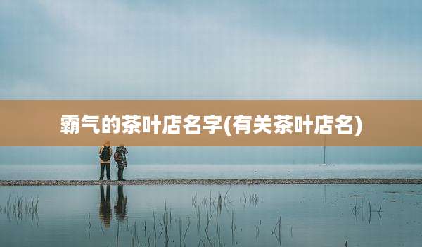 霸气的茶叶店名字(有关茶叶店名)