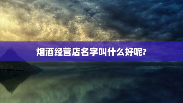 烟酒经营店名字叫什么好呢?