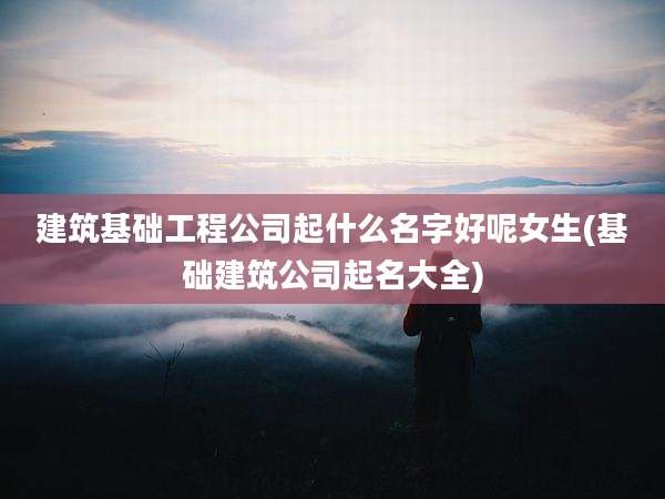 建筑基础工程公司起什么名字好呢女生(基础建筑公司起名大全)