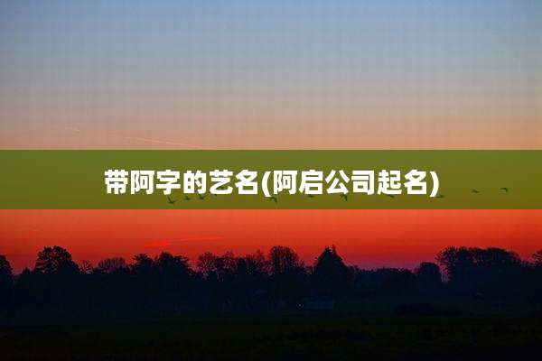 带阿字的艺名(阿启公司起名)