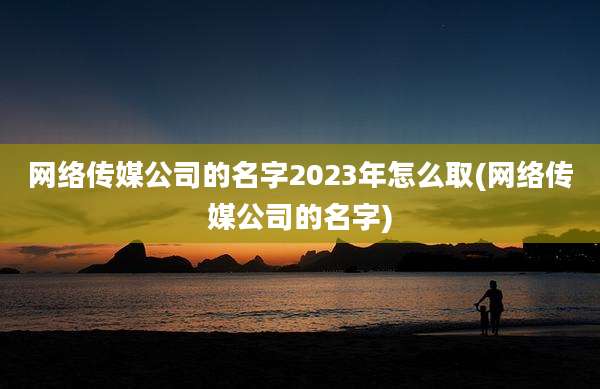 网络传媒公司的名字2023年怎么取(网络传媒公司的名字)