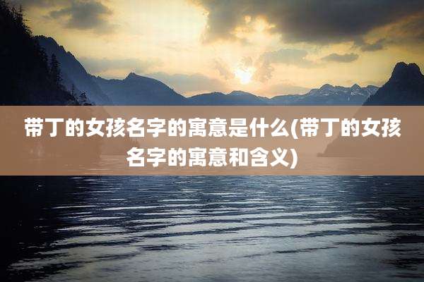 带丁的女孩名字的寓意是什么(带丁的女孩名字的寓意和含义)