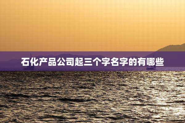 石化产品公司起三个字名字的有哪些