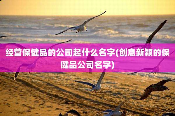 经营保健品的公司起什么名字(创意新颖的保健品公司名字)