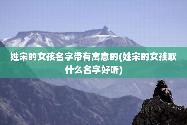 姓宋的女孩名字带有寓意的(姓宋的女孩取什么名字好听)