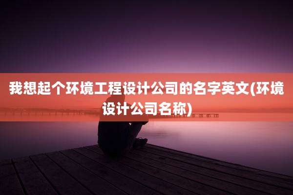 我想起个环境工程设计公司的名字英文(环境设计公司名称)