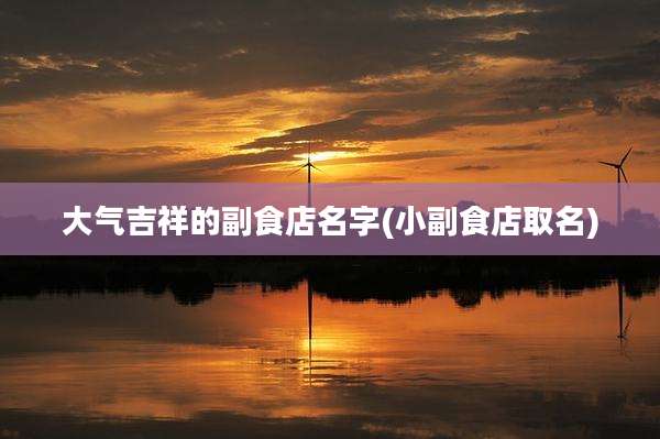 大气吉祥的副食店名字(小副食店取名)