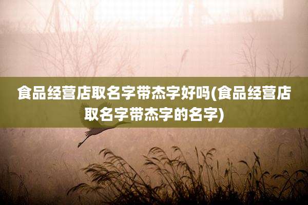食品经营店取名字带杰字好吗(食品经营店取名字带杰字的名字)