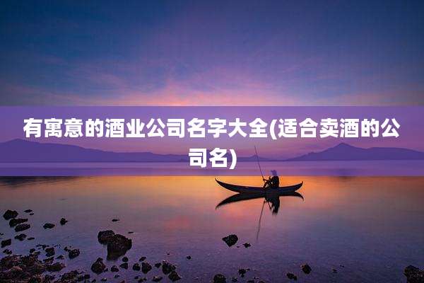 有寓意的酒业公司名字大全(适合卖酒的公司名)