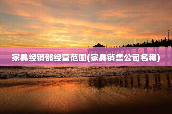 家具经销部经营范围(家具销售公司名称)