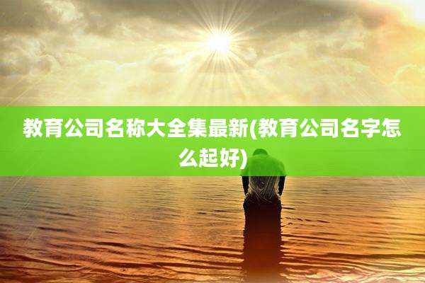 教育公司名称大全集最新(教育公司名字怎么起好)