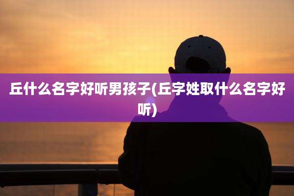 丘什么名字好听男孩子(丘字姓取什么名字好听)