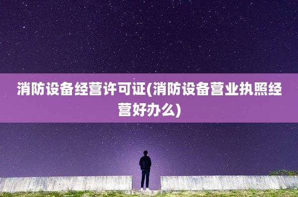 消防设备经营许可证(消防设备营业执照经营好办么)