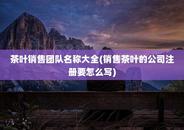 茶叶销售团队名称大全(销售茶叶的公司注册要怎么写)