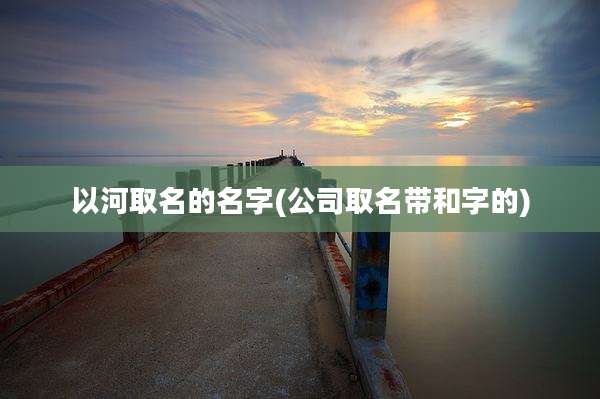 以河取名的名字(公司取名带和字的)