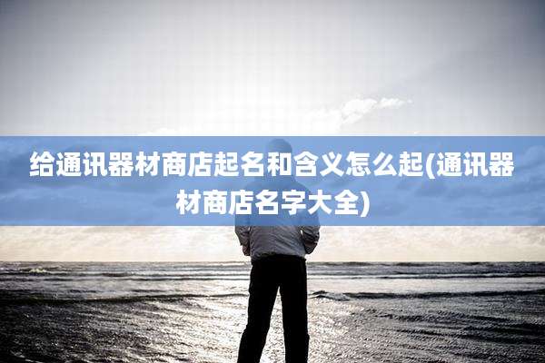 给通讯器材商店起名和含义怎么起(通讯器材商店名字大全)