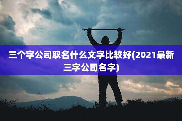 三个字公司取名什么文字比较好(2021最新三字公司名字)