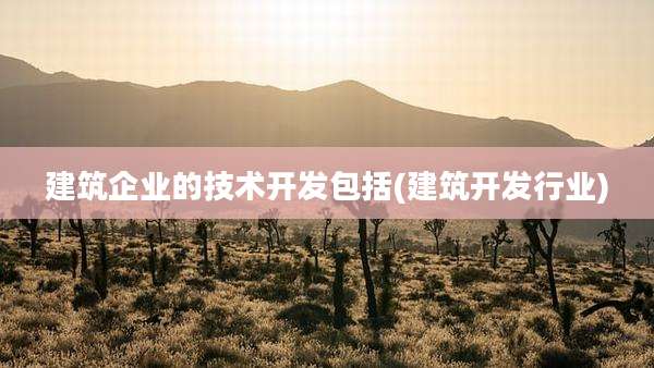 建筑企业的技术开发包括(建筑开发行业)