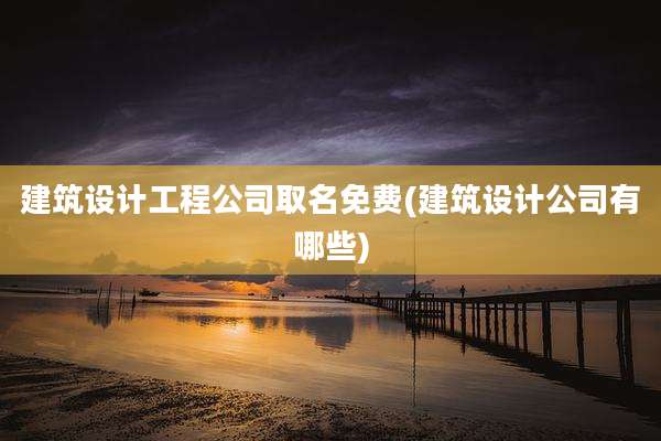 建筑设计工程公司取名免费(建筑设计公司有哪些)
